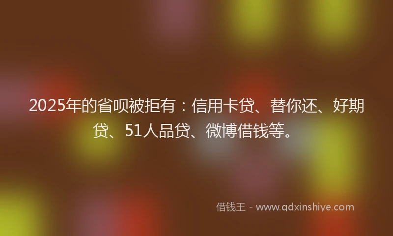 2025年的省呗被拒有：信用卡贷、替你还、好期贷、51人品贷、微博借钱等。