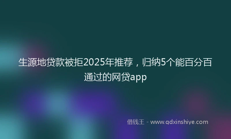 生源地贷款被拒2025年推荐，归纳5个能百分百通过的网贷app