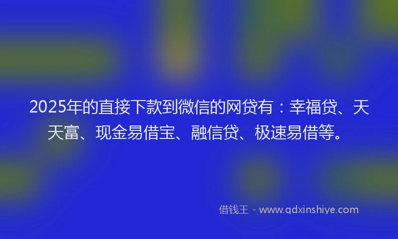 2025年的直接下款到微信的网贷有：幸福贷、天天富、现金易借宝、融信贷、极速易借等。