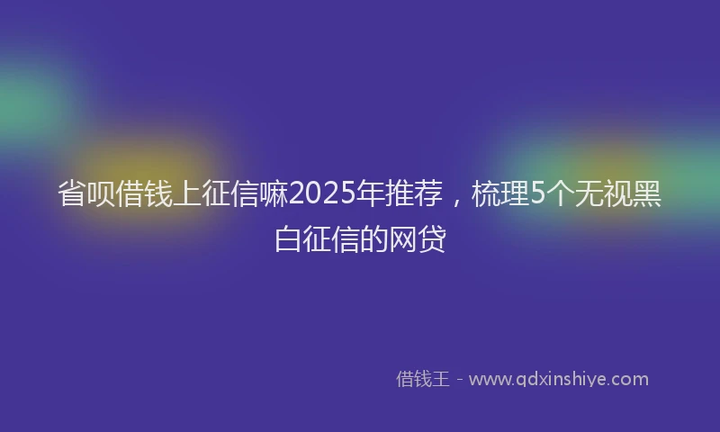 省呗借钱上征信嘛2025年推荐，梳理5个无视黑白征信的网贷