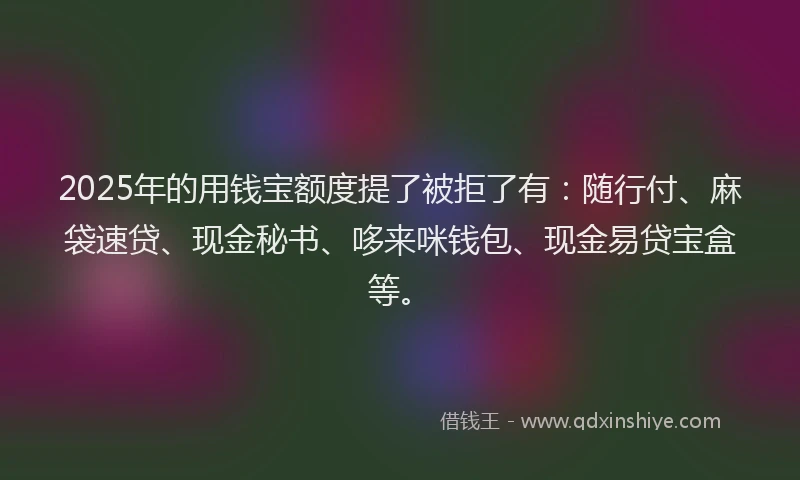 2025年的用钱宝额度提了被拒了有：随行付、麻袋速贷、现金秘书、哆来咪钱包、现金易贷宝盒等。