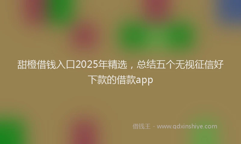 甜橙借钱入口2025年精选，总结五个无视征信好下款的借款app