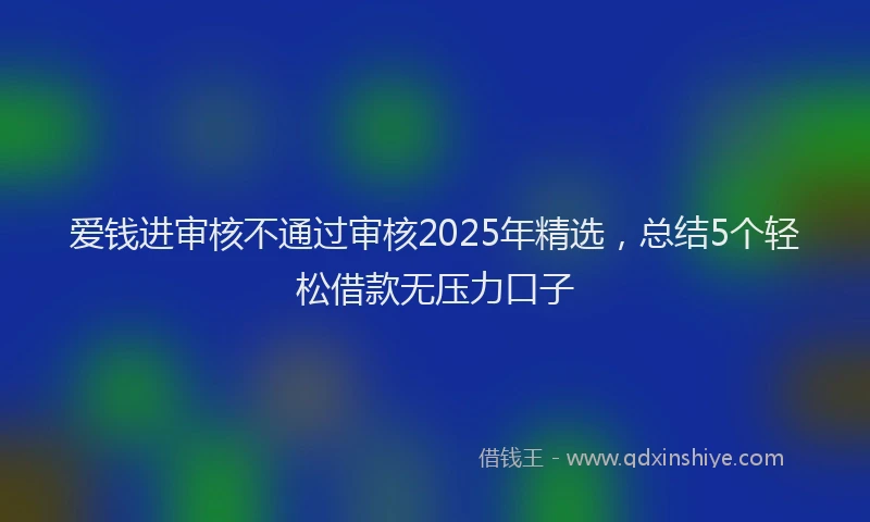 爱钱进审核不通过审核2025年精选，总结5个轻松借款无压力口子