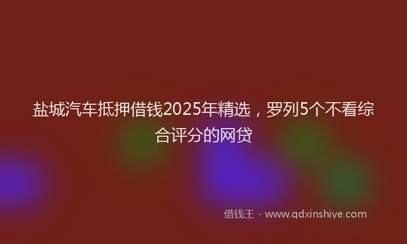 盐城汽车抵押借钱2025年精选，罗列5个不看综合评分的网贷