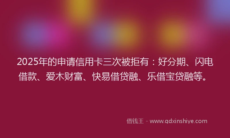 2025年的申请信用卡三次被拒有：好分期、闪电借款、爱木财富、快易借贷融、乐借宝贷融等。