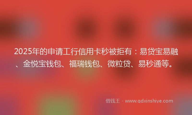 2025年的申请工行信用卡秒被拒有：易贷宝易融、金悦宝钱包、福瑞钱包、微粒贷、易秒通等。