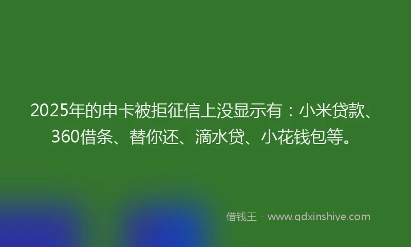 2025年的申卡被拒征信上没显示有：小米贷款、360借条、替你还、滴水贷、小花钱包等。