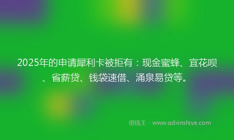 2025年的申请犀利卡被拒有：现金蜜蜂、宜花呗、省薪贷、钱袋速借、涌泉易贷等。