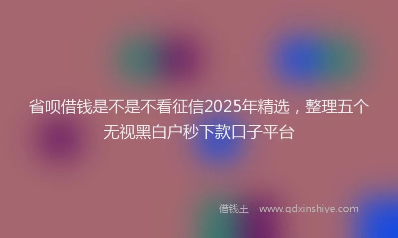 省呗借钱是不是不看征信2025年精选，整理五个无视黑白户秒下款口子平台