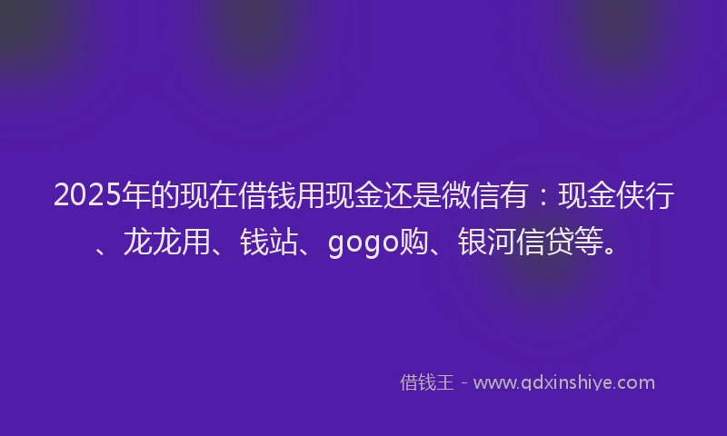 2025年的现在借钱用现金还是微信有：现金侠行、龙龙用、钱站、gogo购、银河信贷等。