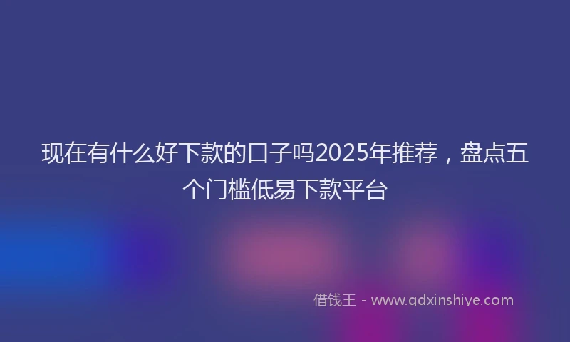 现在有什么好下款的口子吗2025年推荐，盘点五个门槛低易下款平台