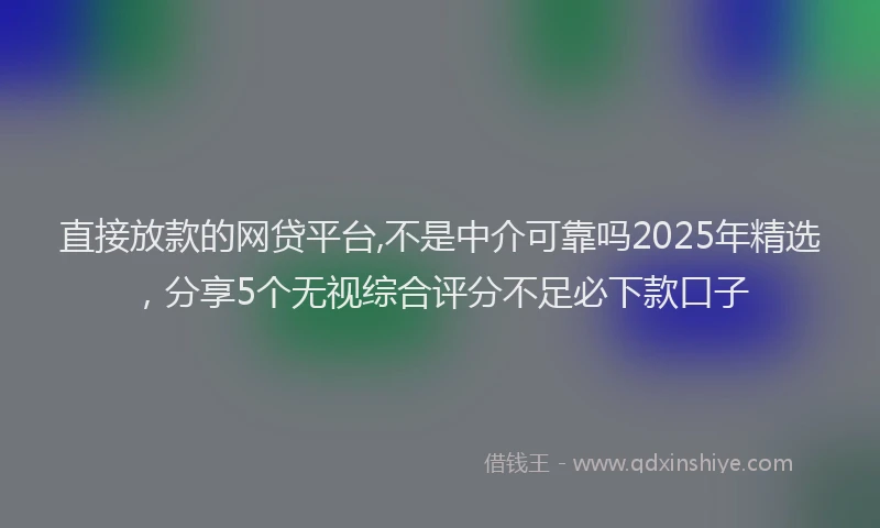 直接放款的网贷平台,不是中介可靠吗2025年精选，分享5个无视综合评分不足必下款口子