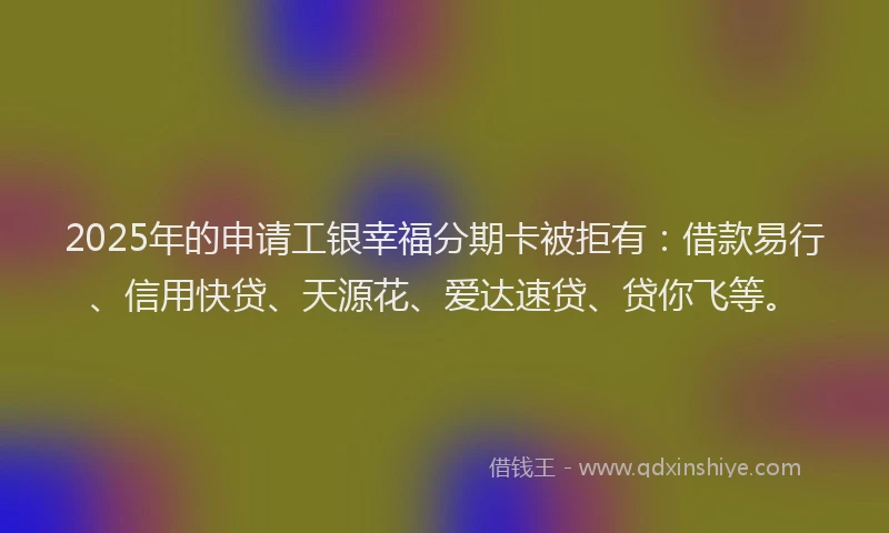 2025年的申请工银幸福分期卡被拒有：借款易行、信用快贷、天源花、爱达速贷、贷你飞等。