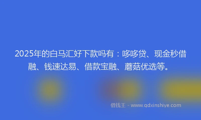 2025年的白马汇好下款吗有：哆哆贷、现金秒借融、钱速达易、借款宝融、蘑菇优选等。