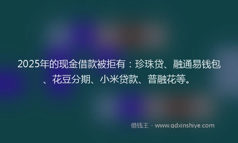 2025年的现金借款被拒有：珍珠贷、融通易钱包、花豆分期、小米贷款、普融花等。