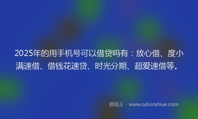2025年的用手机号可以借贷吗有：放心借、度小满速借、借钱花速贷、时光分期、超爱速借等。