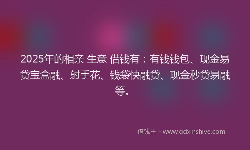 2025年的相亲 生意 借钱有：有钱钱包、现金易贷宝盒融、射手花、钱袋快融贷、现金秒贷易融等。