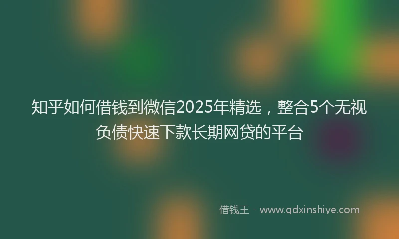 知乎如何借钱到微信2025年精选，整合5个无视负债快速下款长期网贷的平台