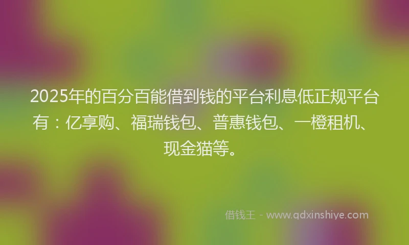 2025年的百分百能借到钱的平台利息低正规平台有：亿享购、福瑞钱包、普惠钱包、一橙租机、现金猫等。