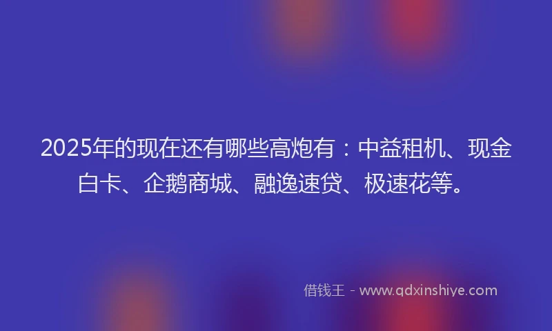 2025年的现在还有哪些高炮有：中益租机、现金白卡、企鹅商城、融逸速贷、极速花等。
