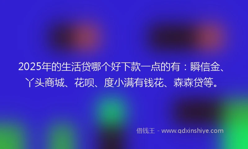 2025年的生活贷哪个好下款一点的有：瞬信金、丫头商城、花呗、度小满有钱花、森森贷等。