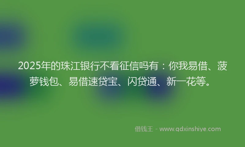 2025年的珠江银行不看征信吗有：你我易借、菠萝钱包、易借速贷宝、闪贷通、新一花等。