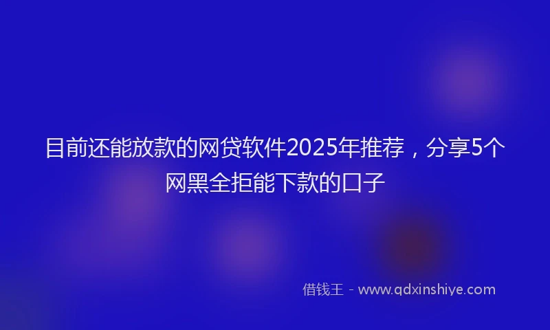 目前还能放款的网贷软件2025年推荐，分享5个网黑全拒能下款的口子