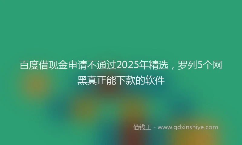 百度借现金申请不通过2025年精选，罗列5个网黑真正能下款的软件