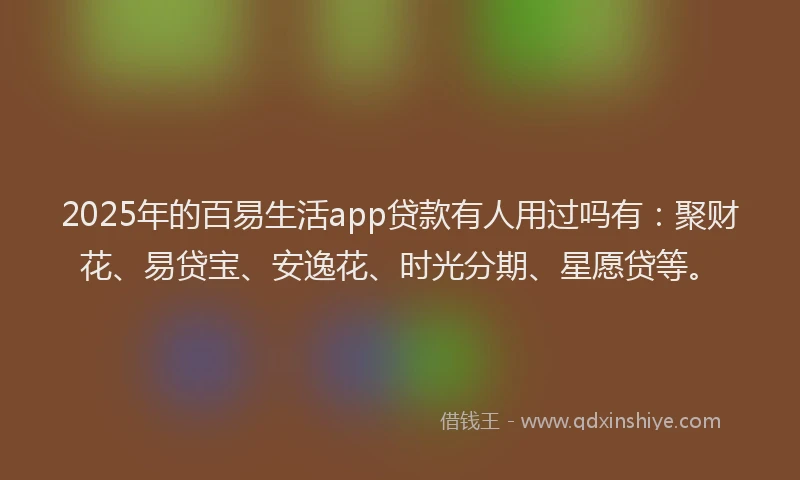2025年的百易生活app贷款有人用过吗有：聚财花、易贷宝、安逸花、时光分期、星愿贷等。