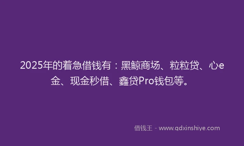 2025年的着急借钱有：黑鲸商场、粒粒贷、心e金、现金秒借、鑫贷Pro钱包等。