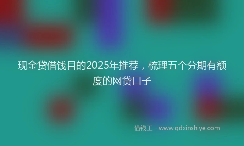 现金贷借钱目的2025年推荐，梳理五个分期有额度的网贷口子