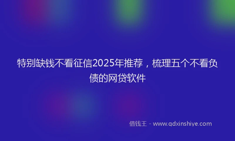 特别缺钱不看征信2025年推荐，梳理五个不看负债的网贷软件