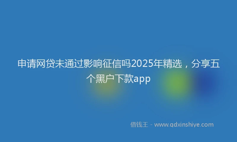 申请网贷未通过影响征信吗2025年精选，分享五个黑户下款app