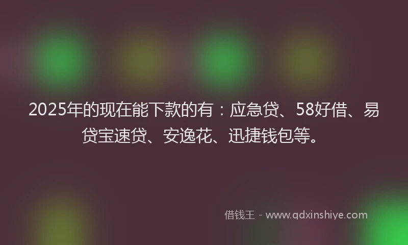2025年的现在能下款的有：应急贷、58好借、易贷宝速贷、安逸花、迅捷钱包等。