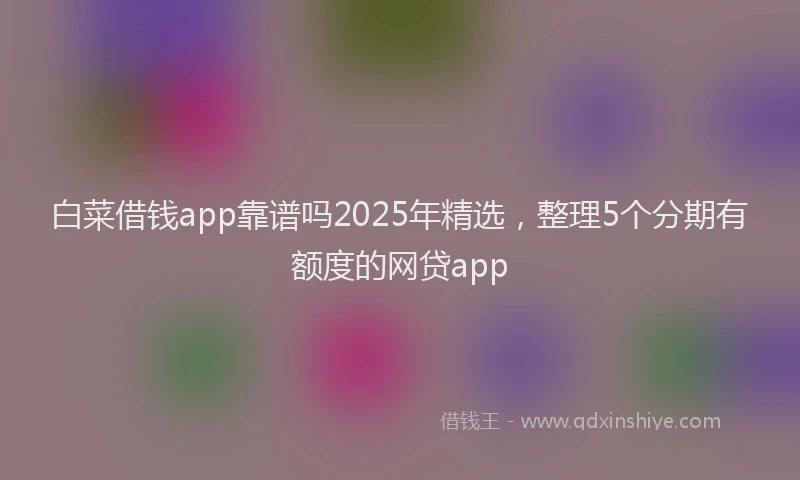 白菜借钱app靠谱吗2025年精选，整理5个分期有额度的网贷app