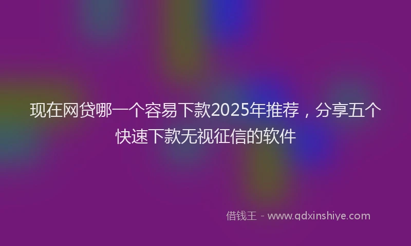 现在网贷哪一个容易下款2025年推荐，分享五个快速下款无视征信的软件