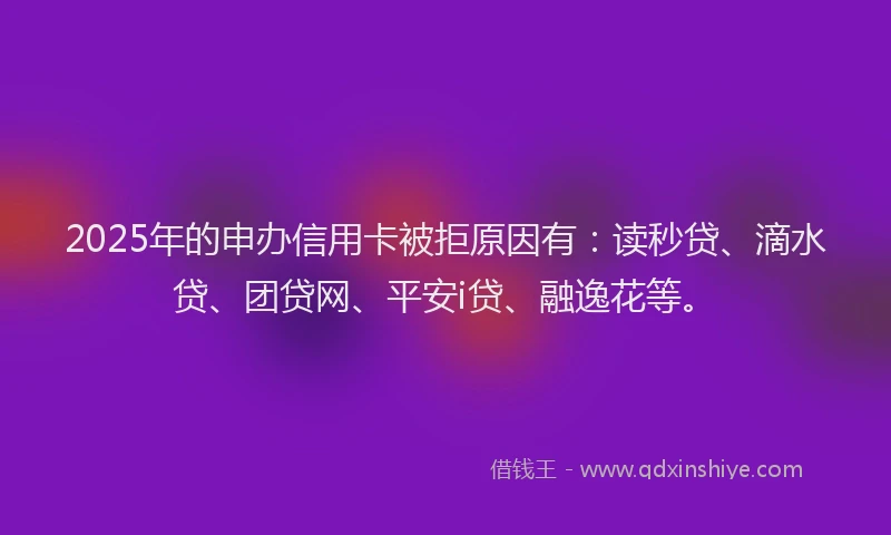 2025年的申办信用卡被拒原因有：读秒贷、滴水贷、团贷网、平安i贷、融逸花等。