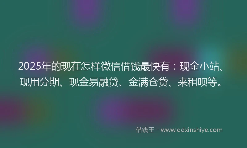 2025年的现在怎样微信借钱最快有：现金小站、现用分期、现金易融贷、金满仓贷、来租呗等。