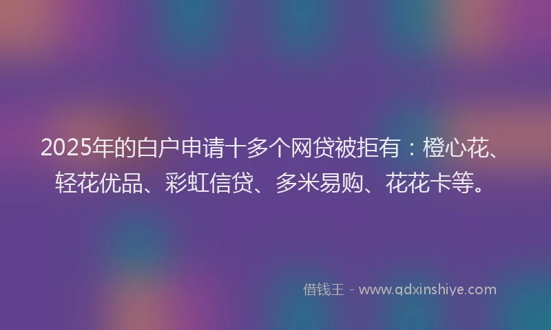 2025年的白户申请十多个网贷被拒有：橙心花、轻花优品、彩虹信贷、多米易购、花花卡等。