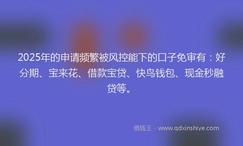 2025年的申请频繁被风控能下的口子免审有：好分期、宝来花、借款宝贷、快鸟钱包、现金秒融贷等。