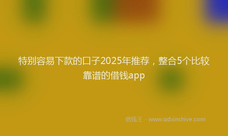 特别容易下款的口子2025年推荐，整合5个比较靠谱的借钱app