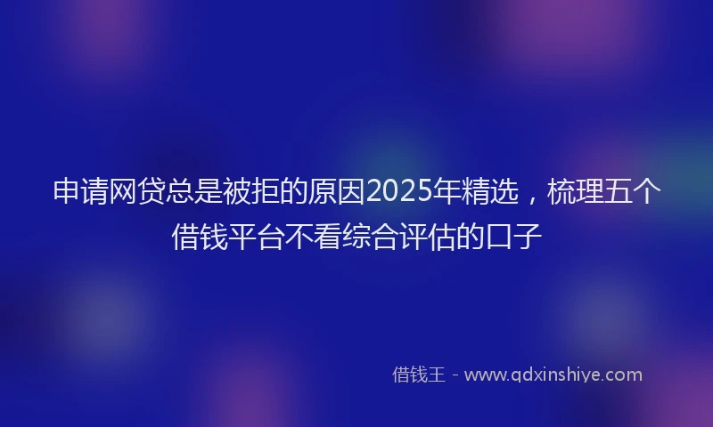 申请网贷总是被拒的原因2025年精选，梳理五个借钱平台不看综合评估的口子