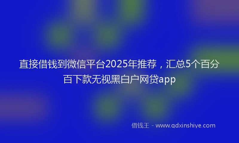 直接借钱到微信平台2025年推荐，汇总5个百分百下款无视黑白户网贷app