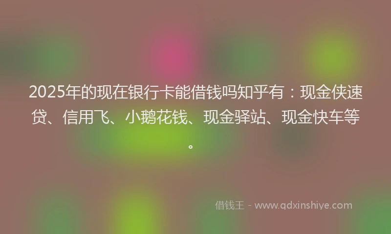 2025年的现在银行卡能借钱吗知乎有：现金侠速贷、信用飞、小鹅花钱、现金驿站、现金快车等。