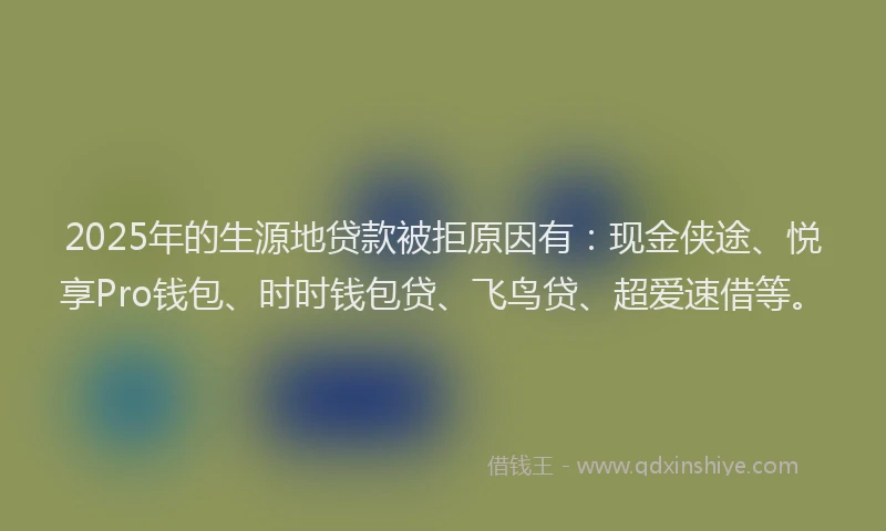 2025年的生源地贷款被拒原因有：现金侠途、悦享Pro钱包、时时钱包贷、飞鸟贷、超爱速借等。