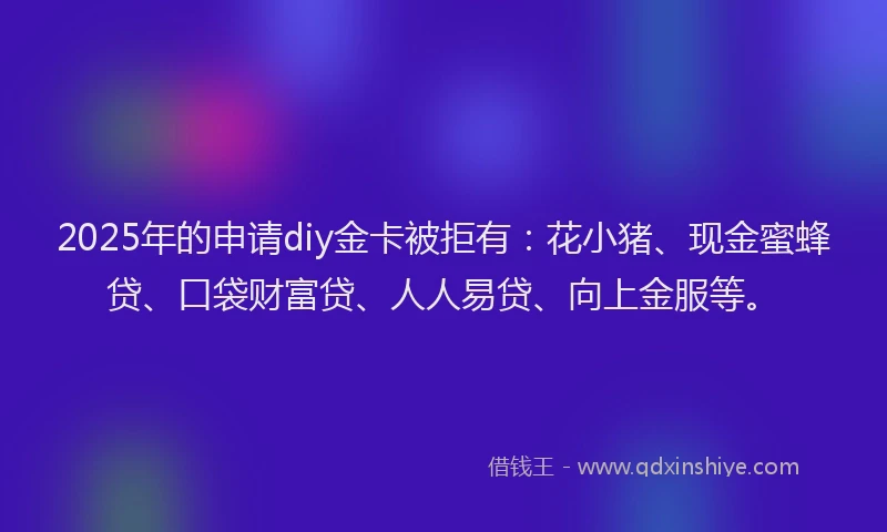 2025年的申请diy金卡被拒有：花小猪、现金蜜蜂贷、口袋财富贷、人人易贷、向上金服等。