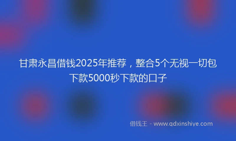 甘肃永昌借钱2025年推荐，整合5个无视一切包下款5000秒下款的口子