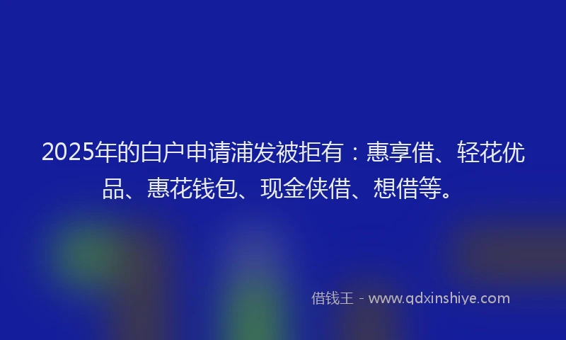 2025年的白户申请浦发被拒有：惠享借、轻花优品、惠花钱包、现金侠借、想借等。
