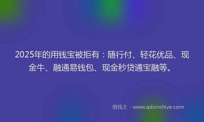 2025年的用钱宝被拒有：随行付、轻花优品、现金牛、融通易钱包、现金秒贷通宝融等。