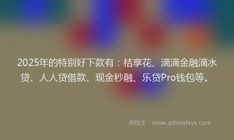 2025年的特别好下款有：桔享花、滴滴金融滴水贷、人人贷借款、现金秒融、乐贷Pro钱包等。